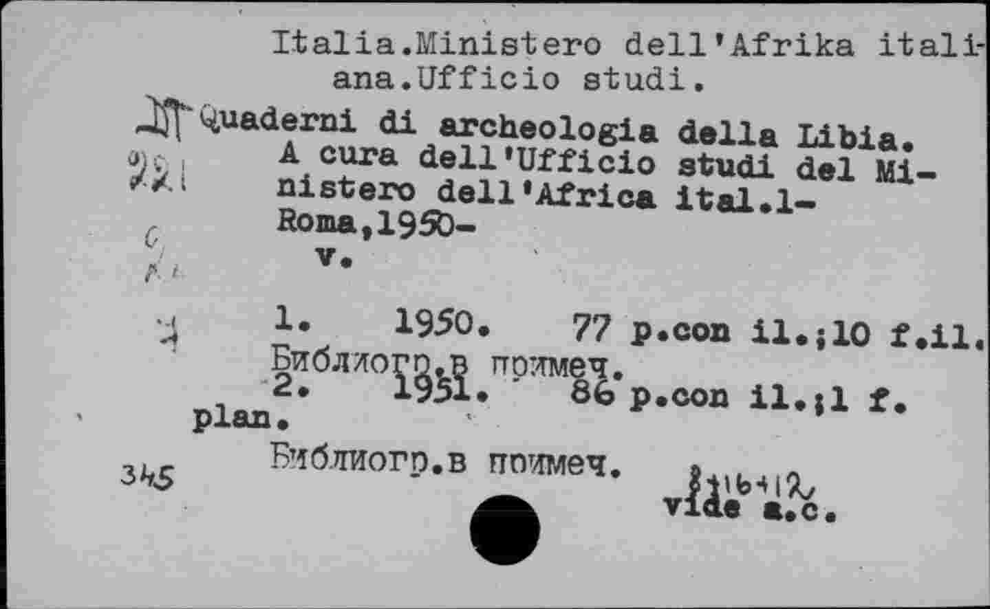 ﻿Italia.Ministero dell’Afrika itali-ana.Ufficio studi.
JjT Quaderni di archeologia della Libia. Acura dell’Ufficio studi del Ministero dell’Africa ital.l-Roma,1950-
G
Г і
3^5
1.	1950,	77 p.con il.j10 f.il,
Библдогп.в по’-тмеч.
2.	1951.	86 p.con il.il f.
plan.	*
Библиогр.в ппимеч.
vide a.c.